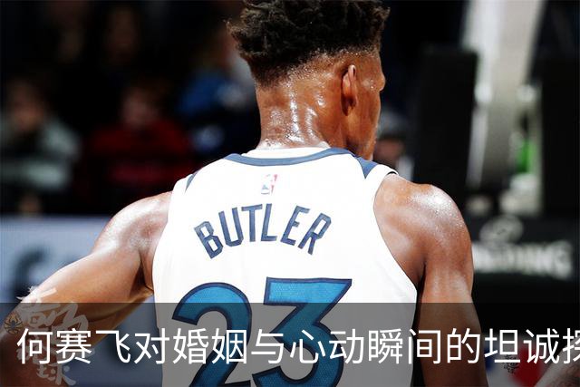 何赛飞对婚姻与心动瞬间的坦诚探讨